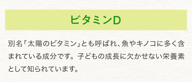 ビタミンD 別名「太陽のビタミン」とも呼ばれ、魚やキノコに多く含まれている成分です。 子どもの成長に欠かせない栄養素として知られています。