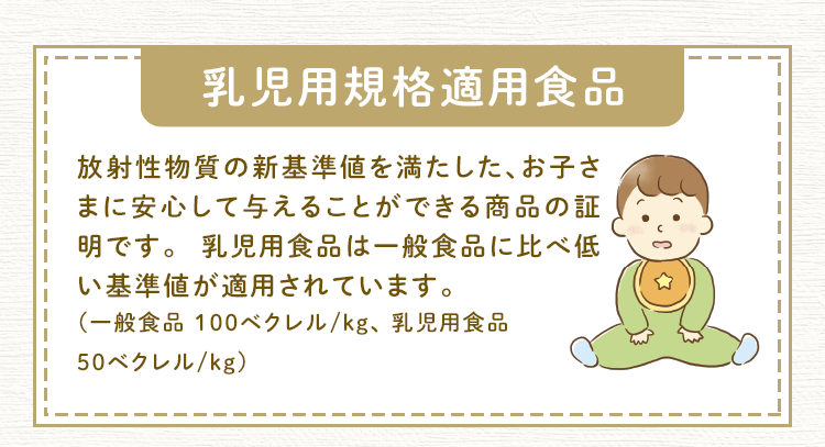 乳児用規格適用食品 放射性物質の新基準値を満たした、お子さまに安心して与えることができる商品の証明です。 乳児用食品は一般食品に比べ低い基準値が適用されています。（一般食品 100ベクレル/kg、 乳児用食品 50ベクレル/kg）