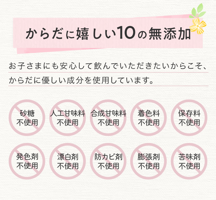 からだに嬉しい10の無添加 お子様にも安心して飲んでいただきたいからこそ、からだに優しい成分を使用しています。