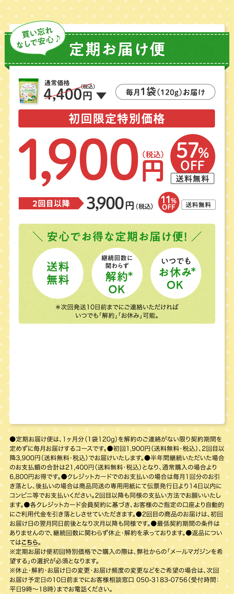 買い忘れなしで安心♪定期お届け便 毎月1袋（120g）お届け 通常価格4,400円（税込）▶︎ 初回限定特別価格1,900円（税込）57%OFF 送料無料 2回目以降3,900円（税込）11%OFF 送料無料　安心でお得な定期コース! 送料無料 継続回数に関わらず解約*OK いつでもお休み*OK *次回発送10日前までにご連絡いただければいつでも「解約」「お休み」可能。●定期お届け便は、1ヶ月分（1袋120g）を解約のご連絡がない限り契約期間を定めずに毎月お届けするコースです。●初回1,900円（送料無料・税込）、2回目以降3,900円（送料無料・税込）でお届けいたします。●半年間継続いただいた場合のお支払額の合計は21,400円（送料無料・税込）となり、通常購入の場合より6,800円お得です。●クレジットカードでのお支払いの場合は毎月1回分のお引き落とし、後払いの場合は商品同送の専用用紙にて伝票発行日より14日以内にコンビニ等でお支払いください。2回目以降も同様の支払い方法でお願いいたします。●各クレジットカード会員契約に基づき、お客様のご指定の口座より自動的にご利用代金を引き落としさせていただきます。●2回目の商品のお届けは、初回お届け日の翌月同日前後となり次月以降も同様です。●最低契約期間の条件はありませんので、継続回数に関わらず休止・解約を承っております。●返品についてはこちら。※定期お届け便初回特別価格でご購入の際は、弊社からの「メールマガジンを希望する」の選択が必須となります。※休止・解約・お届け日の変更・お届け頻度の変更などをご希望の場合は、次回お届け予定日の10日前までにお客様相談窓口 050-3183-0756（受付時間：平日9時～18時）までお電話ください。