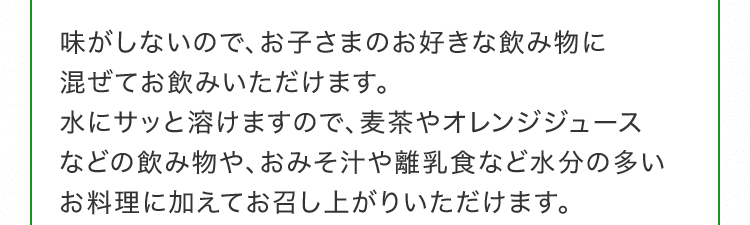 味がしないので、お子さまのお好きな飲み物に混ぜてお飲みいただけます。水にサッと溶けますので、麦茶やオレンジジュースなどの飲み物や、おみそ汁や離乳食など水分の多いお料理に加えてお召し上がりいただけます。