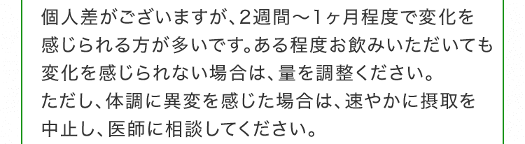 個人差がございますが、2週間～1ヶ月程度で変化を感じられる方が多いです。ある程度お飲みいただいても変化を感じられない場合は、量を調整ください。ただし、体調に異変を感じた場合は、速やかに摂取を中止し、医師に相談してください。