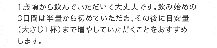 1歳頃から飲んでいただいて大丈夫です。飲み始めの3日間は半量から初めていただき、その後に目安量（大さじ1杯）まで増やしていただくことをおすすめします。