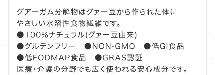 グアーガム分解物はグァー豆から作られた体にやさしい水溶性食物繊維です。●100%ナチュラル(グァー豆由来) ●グルテンフリー　●NON-GMO　●低GI食品 ●低FODMAP食品 ●GRAS認証 医療・介護の分野でも広く使われる安心成分です。