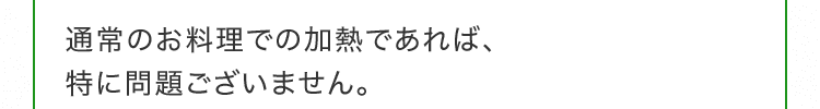 通常のお料理での加熱であれば、特に問題ございません。