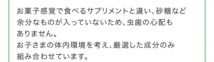 お菓子感覚で食べるサプリメントと違い、砂糖など余分なものが入っていないため、虫歯の心配もありません。お子さまの体内環境を考え、厳選した成分のみ組み合わせています。