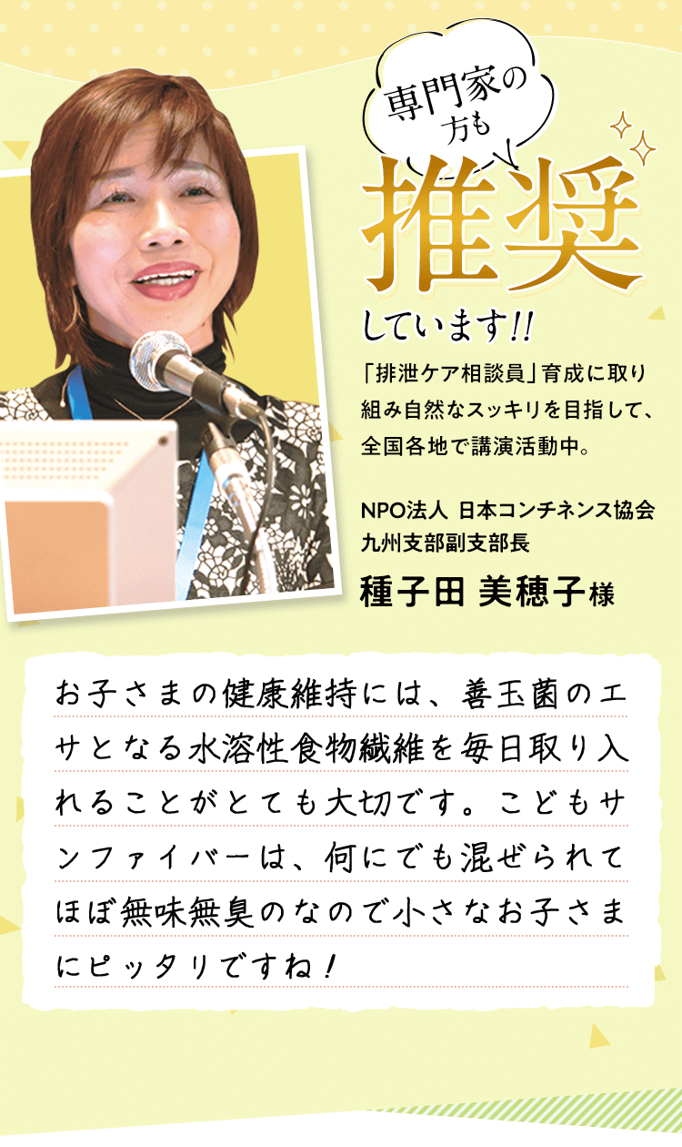 専門家の方も推奨しています!! 「排泄ケア相談員」育成に取り組み自然なスッキリを目指して、全国各地で講演活動中。 NPO法人日本コンチネンス協会九州支部副支部長 種子田美穂子様 お子さまの健康維持には、善玉菌のエサとなる水溶性食物繊維を毎日取り入れることがとても大切です。こどもサンファイバーは、何にでも混ぜられてほぼ無味無臭のなので小さなお子さまにピッタリですね！