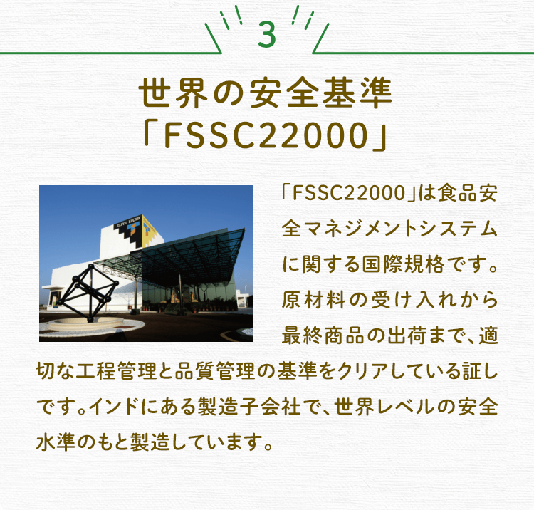 3 世界の安全基準「FSSC22000」 「FSSC22000」は食品安全マネジメントシステムに関する国際規格です。原材料の受け入れから最終商品の出荷まで、適切な工程管理と品質管理の基準をクリアしている証しです。インドにある製造子会社で、世界レベルの安全水準のもと製造しています。