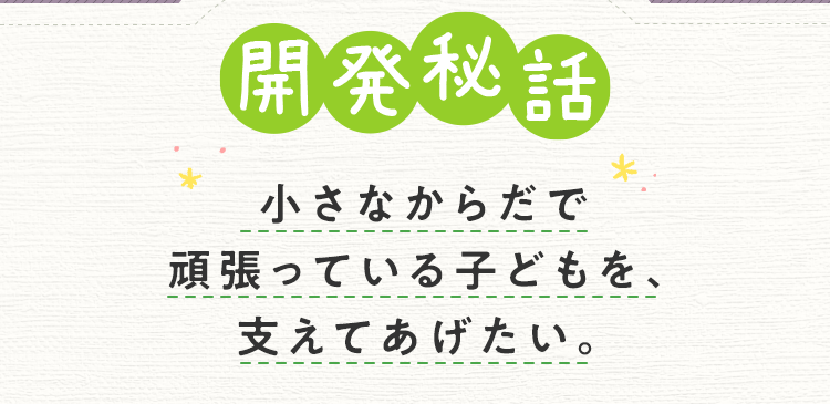 開発秘話 小さなからだで頑張っている子どもを、支えてあげたい。