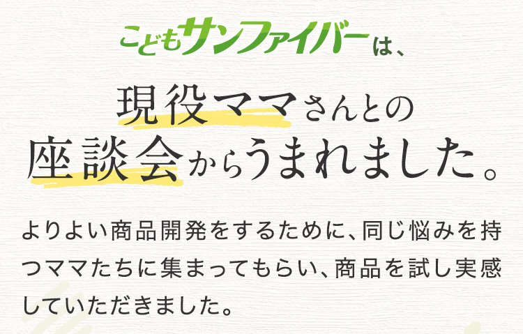 こどもサンファイバーは、ママさんとの座談会からうまれました。 よりよい商品開発をするために、同じ悩みを持つお子さまのママたちに集まってもらい、商品を試し実感していただきました。