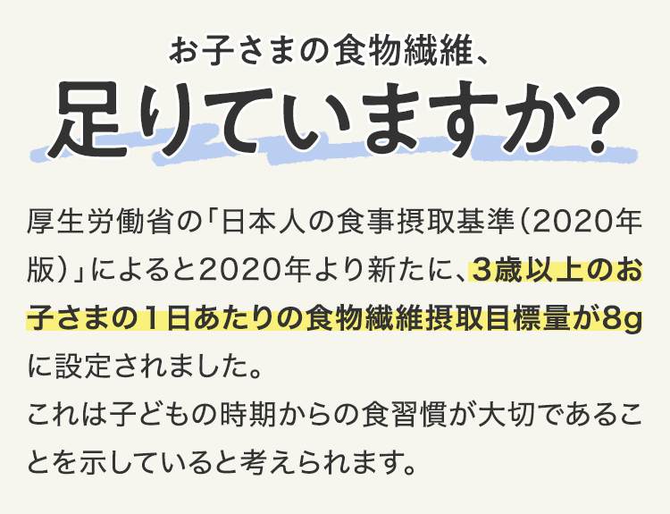 お子さまの食物繊維、足りていますか？ 厚生労働省の「日本人の食事摂取基準（2020年版）」によると2020年より新たに、3歳以上のお子さまの1日あたりの食物繊維摂取目標量が8gに設定されました。これは子どもの時期からの食習慣が大切であることを示していると考えられます。