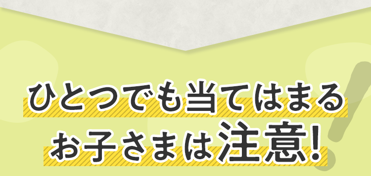 ひとつでも当てはまるお子さまは注意! 