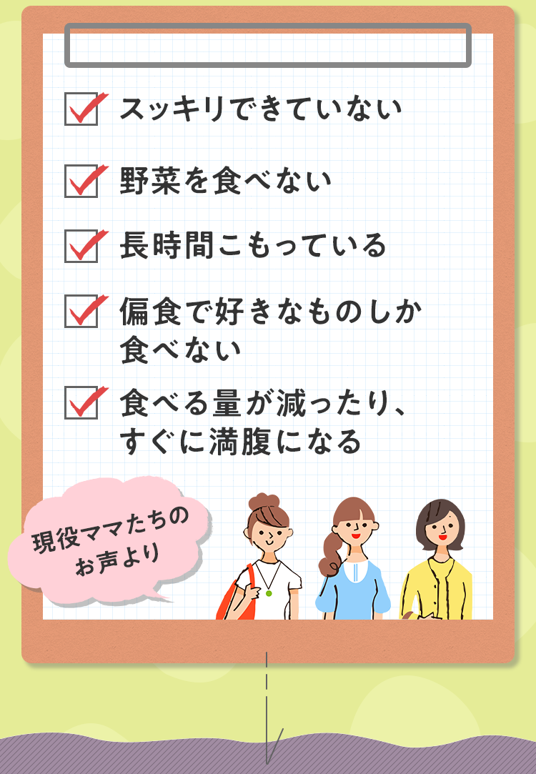 スッキリできていない 野菜を食べない 長時間こもっている 偏食で好きなものしか食べない 食べる量が減ったり、すぐに満腹になる 現役ママたちのお声より