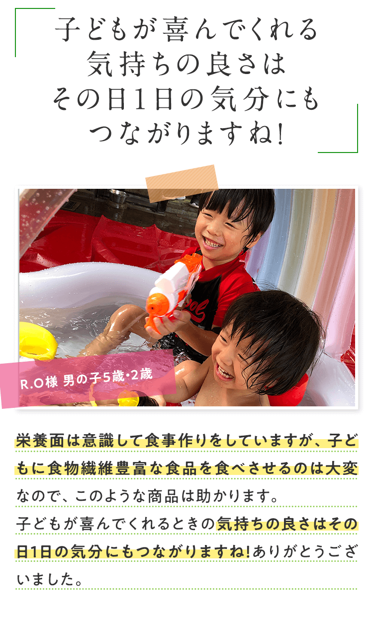 子どもが喜んでくれる気持ちの良さはその日１日の気分にもつながりますね！ R.O様 男の子5歳・2歳 栄養面は意識して食事作りをしていますが、子どもに食物繊維豊富な食品を食べさせるのは大変なので、このような商品は助かります。子どもが喜んでくれるときの気持ちの良さはその日1日の気分にもつながりますね！ありがとうございました。