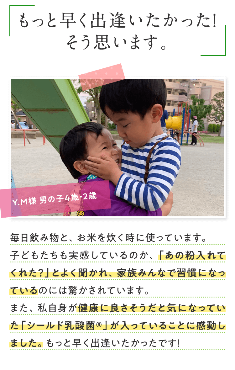 もっと早く出逢いたかった！そう思います。 Y.M様 男の子4歳・2歳 毎日飲み物と、お米を炊く時に使っています。子どもたちも実感しているのか、「あの粉入れてくれた？」とよく聞かれ、家族みんなで習慣になっているのには驚かされています。また、私自身が健康に良さそうだと気になっていた「シールド乳酸菌®」が入っていることに感動しました。もっと早く出逢いたかったです！ 