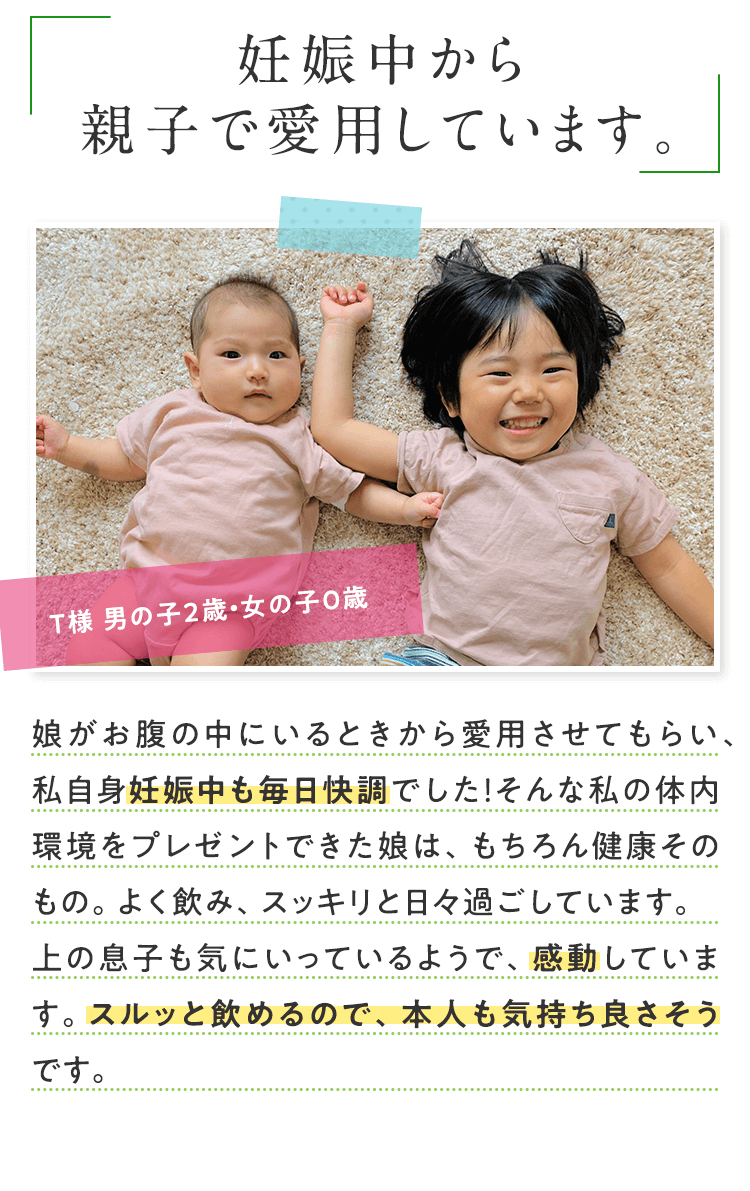 妊娠中から親子で愛用しています。 田代様 男の子2歳・女の子0歳 娘がお腹の中にいるときから愛用させてもらい、私自身妊娠中も毎日快調でした！そんな私の体内環境をプレゼントできた娘は、もちろん健康そのもの。よく飲み、スッキリと日々過ごしています。上の息子も気にいっているようで、感動しています。スルッと飲めるので、本人も気持ち良さそうです。