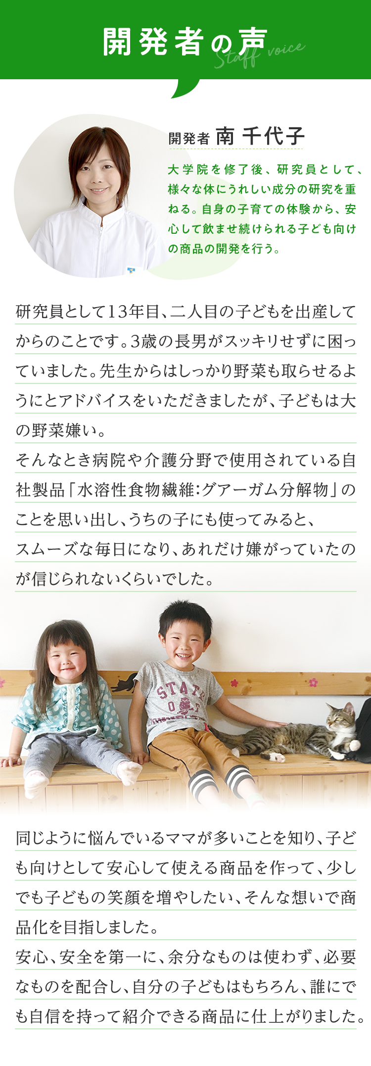 開発者の声 開発者 南 千代子 大学院を修了後、研究員として、様々な体にうれしい成分の研究を重ねる。自身の子育ての体験から、安心して飲ませ続けられる子ども向けの商品の開発を行う。 研究員として13年目、二人目の子どもを出産してからのことです。3歳の長男がスッキリせずに困っていました。先生からはしっかり野菜も取らせるようにとアドバイスをいただきましたが、子どもは大の野菜嫌い。そんなとき病院や介護分野で使用されている自社製品「水溶性食物繊維：グアーガム分解物」のことを思い出し、うちの子にも使ってみると、スムーズな毎日になり、あれだけ嫌がっていたのが信じられないくらいでした。同じように悩んでいるママが多いことを知り、子ども向けとして安心して使える商品を作って、少しでも子どもの笑顔を増やしたい、そんな想いで商品化を目指しました。安心、安全を第一に、余分なものは使わず、必要なものを配合し、自分の子どもはもちろん、誰にでも自信を持って紹介できる商品に仕上がりました。