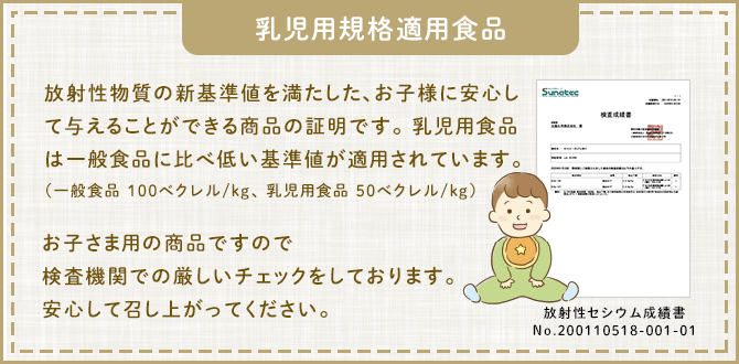 乳児用規格適用食品 放射性物質の新基準値を満たした、お子様に安心して与えることができる商品の証明です。 乳児用食品は一般食品に比べ低い基準値が適用されています。(一般食品 100ベクレル/kg、 乳児用食品 50ベクレル/kg)